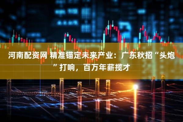 河南配资网 精准锚定未来产业：广东秋招“头炮”打响，百万年薪揽才