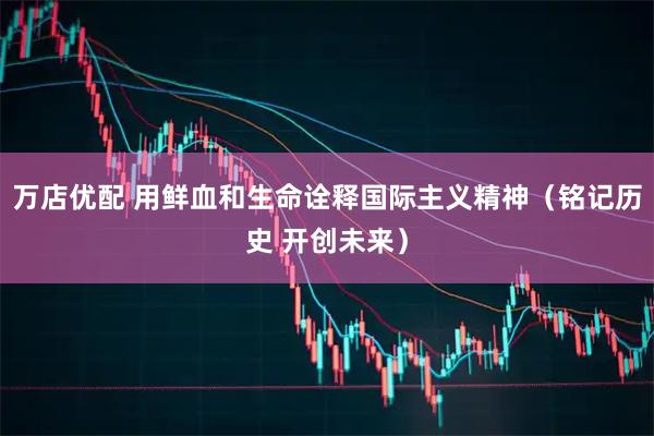 万店优配 用鲜血和生命诠释国际主义精神（铭记历史 开创未来）