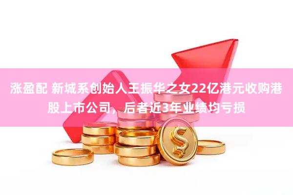 涨盈配 新城系创始人王振华之女22亿港元收购港股上市公司，后者近3年业绩均亏损