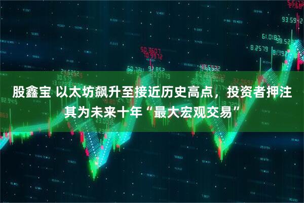 股鑫宝 以太坊飙升至接近历史高点，投资者押注其为未来十年“最大宏观交易”