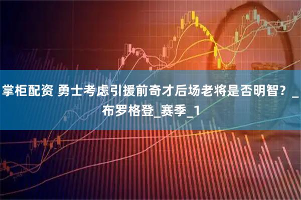 掌柜配资 勇士考虑引援前奇才后场老将是否明智？_布罗格登_赛季_1