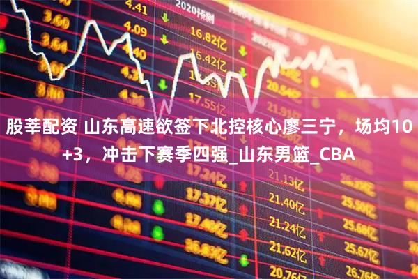 股莘配资 山东高速欲签下北控核心廖三宁，场均10+3，冲击下赛季四强_山东男篮_CBA