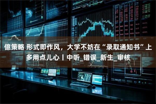 億策略 形式即作风，大学不妨在“录取通知书”上多用点儿心丨中听_错误_新生_审核