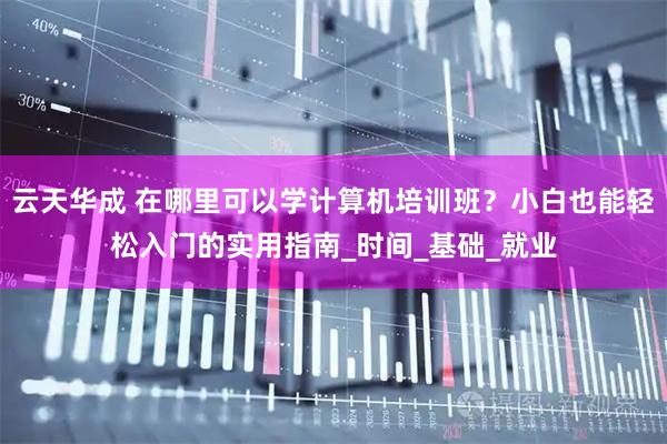 云天华成 在哪里可以学计算机培训班？小白也能轻松入门的实用指南_时间_基础_就业