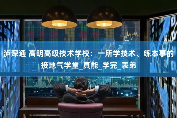 泸深通 高明高级技术学校：一所学技术、练本事的接地气学堂_真能_学完_表弟