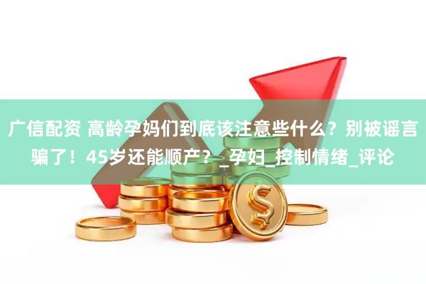广信配资 高龄孕妈们到底该注意些什么？别被谣言骗了！45岁还能顺产？_孕妇_控制情绪_评论