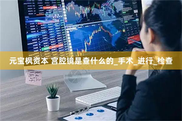 元宝枫资本 宫腔镜是查什么的_手术_进行_检查