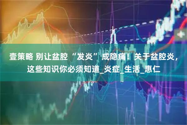 壹策略 别让盆腔 “发炎” 成隐痛！关于盆腔炎，这些知识你必须知道_炎症_生活_惠仁