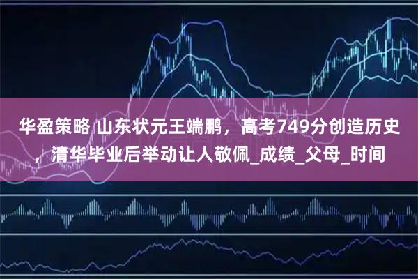 华盈策略 山东状元王端鹏，高考749分创造历史，清华毕业后举动让人敬佩_成绩_父母_时间
