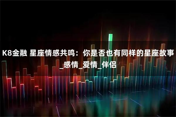 K8金融 星座情感共鸣：你是否也有同样的星座故事_感情_爱情_伴侣