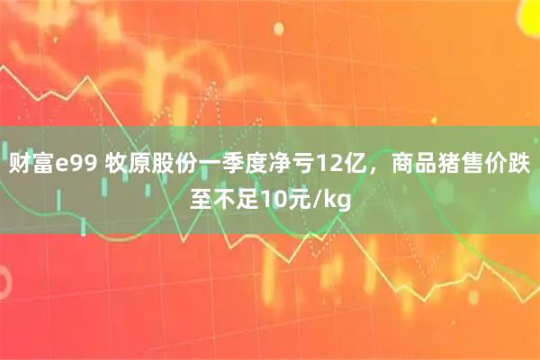 财富e99 牧原股份一季度净亏12亿，商品猪售价跌至不足10元/kg