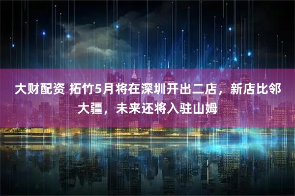 大财配资 拓竹5月将在深圳开出二店，新店比邻大疆，未来还将入驻山姆
