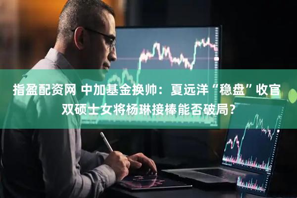 指盈配资网 中加基金换帅：夏远洋“稳盘”收官 双硕士女将杨琳接棒能否破局？