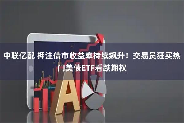 中联亿配 押注债市收益率持续飙升！交易员狂买热门美债ETF看跌期权
