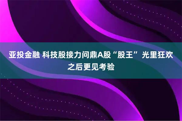 亚投金融 科技股接力问鼎A股“股王” 光里狂欢之后更见考验