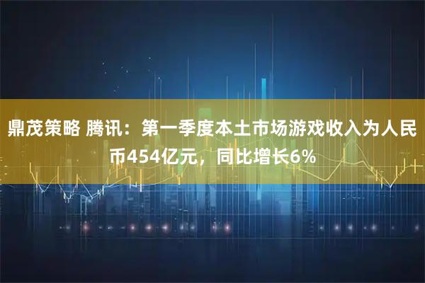 鼎茂策略 腾讯：第一季度本土市场游戏收入为人民币454亿元，同比增长6%