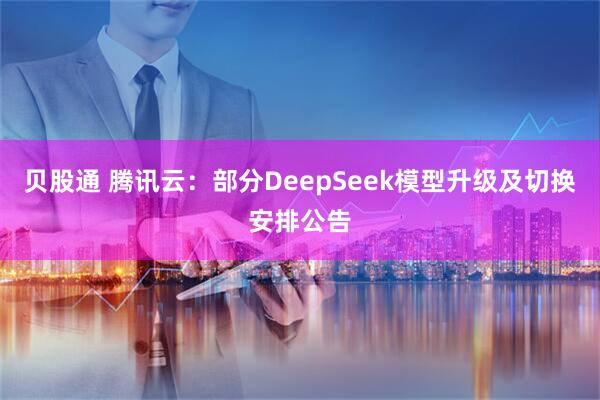 贝股通 腾讯云：部分DeepSeek模型升级及切换安排公告