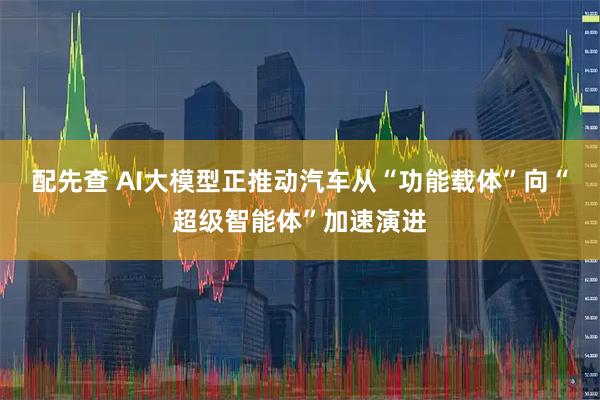 配先查 AI大模型正推动汽车从“功能载体”向“超级智能体”加速演进