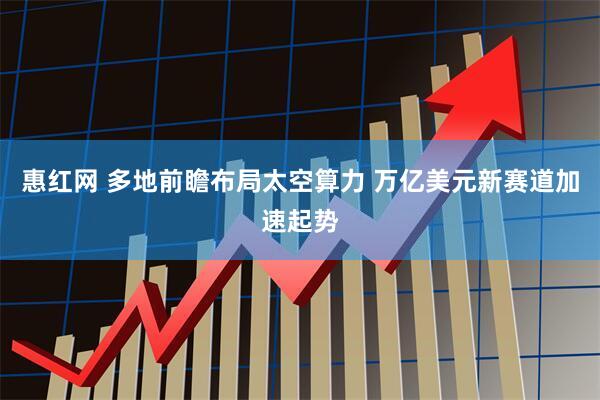 惠红网 多地前瞻布局太空算力 万亿美元新赛道加速起势
