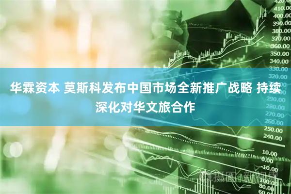 华霖资本 莫斯科发布中国市场全新推广战略 持续深化对华文旅合作