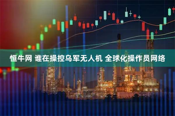 恒牛网 谁在操控乌军无人机 全球化操作员网络