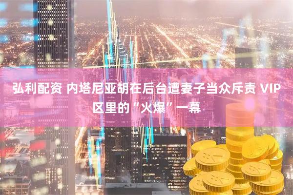 弘利配资 内塔尼亚胡在后台遭妻子当众斥责 VIP区里的“火爆”一幕