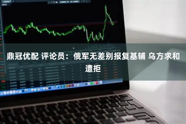 鼎冠优配 评论员：俄军无差别报复基辅 乌方求和遭拒
